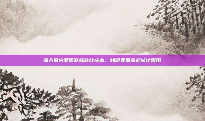 深入探究美国商标转让成本:知晓美国商标转让费用