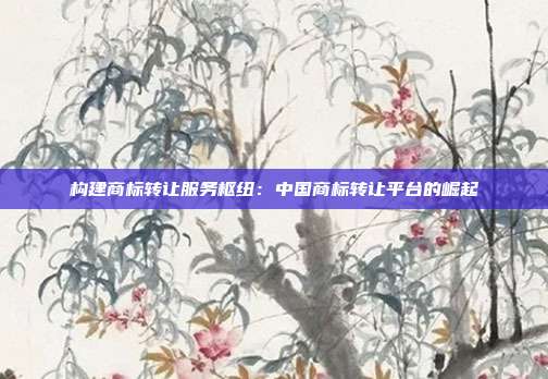 构建商标转让服务枢纽:中国商标转让平台的崛起