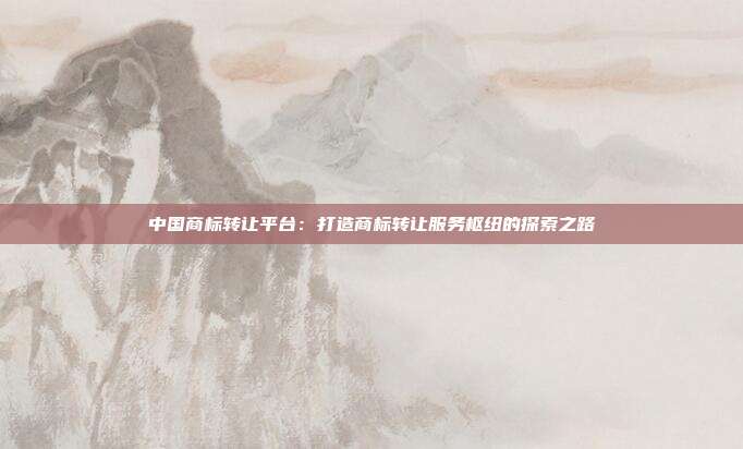 中国商标转让平台:打造商标转让服务枢纽的探索之路