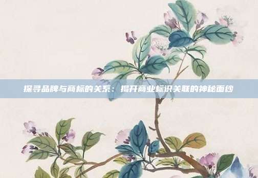 探寻品牌与商标的关系：揭开商业标识关联的神秘面纱