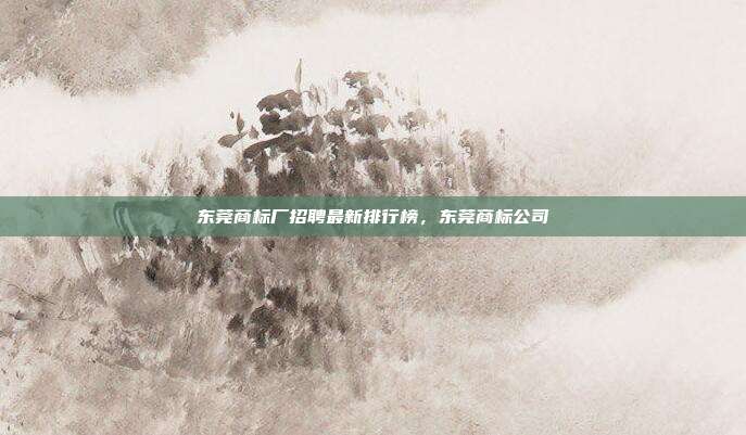 东莞商标厂招聘最新排行榜，东莞商标公司