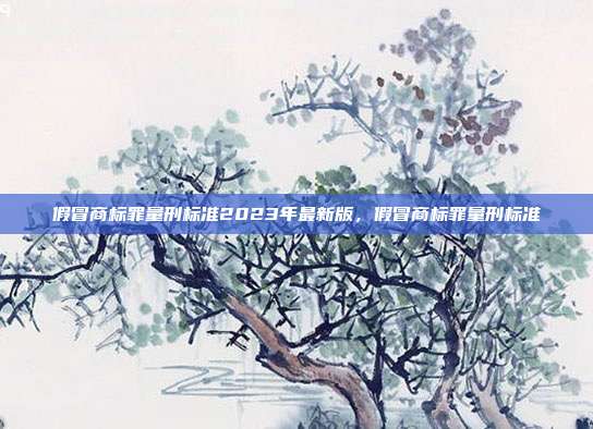 假冒商标罪量刑标准2023年最新版,假冒商标罪量刑标准