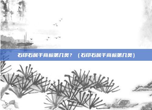 石印石属于商标第几类?(石印石属于商标第几类)
