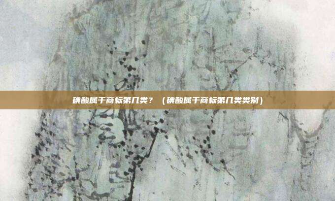 碘酸属于商标第几类?(碘酸属于商标第几类类别)