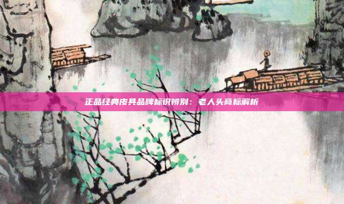 正品经典皮具品牌标识辨别:老人头商标解析