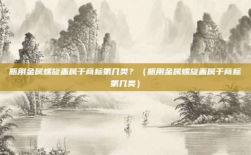 瓶用金属螺旋盖属于商标第几类?(瓶用金属螺旋盖属于商标第几类)
