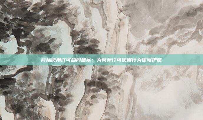 商标使用许可合同备案:为商标许可使用行为保驾护航