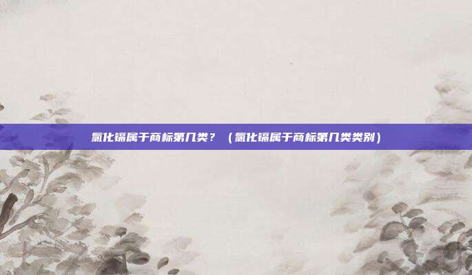 氯化镉属于商标第几类?(氯化镉属于商标第几类类别)