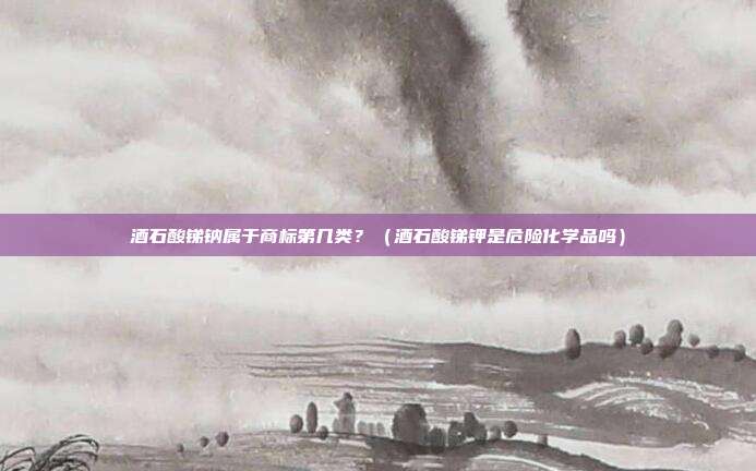 酒石酸锑钠属于商标第几类?(酒石酸锑钾是危险化学品吗)