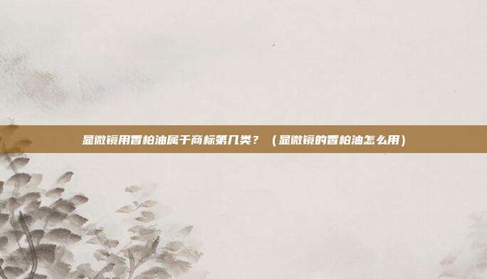显微镜用香柏油属于商标第几类?(显微镜的香柏油怎么用)