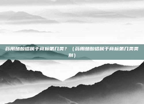 药用醋酸铝属于商标第几类?(药用醋酸铝属于商标第几类类别)
