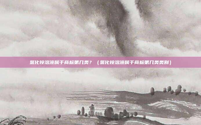 氯化铵溶液属于商标第几类？（氯化铵溶液属于商标第几类类别）