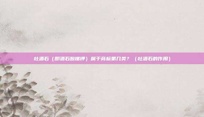 吐酒石(即酒石酸锑钾)属于商标第几类?(吐酒石的作用)