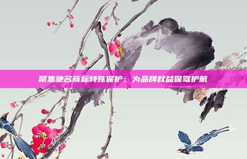 聚焦驰名商标特殊保护：为品牌权益保驾护航