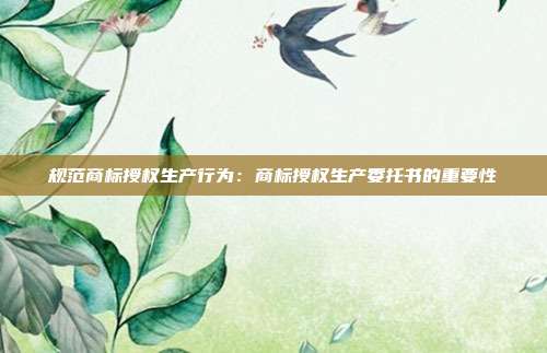 规范商标授权生产行为:商标授权生产委托书的重要性