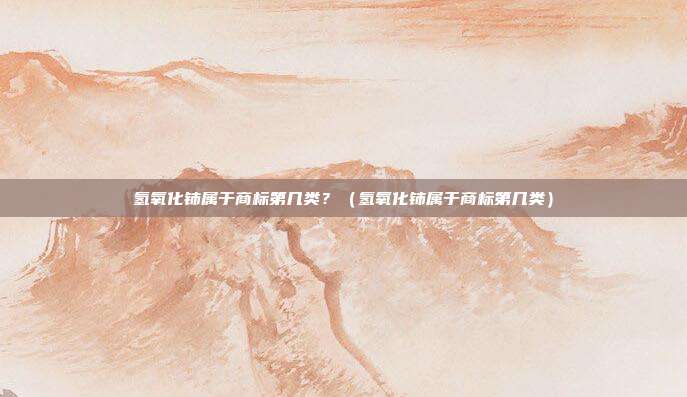 氢氧化铈属于商标第几类?(氢氧化铈属于商标第几类)