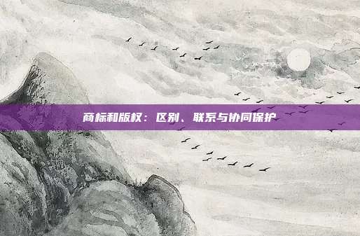 商标和版权:区别、联系与协同保护