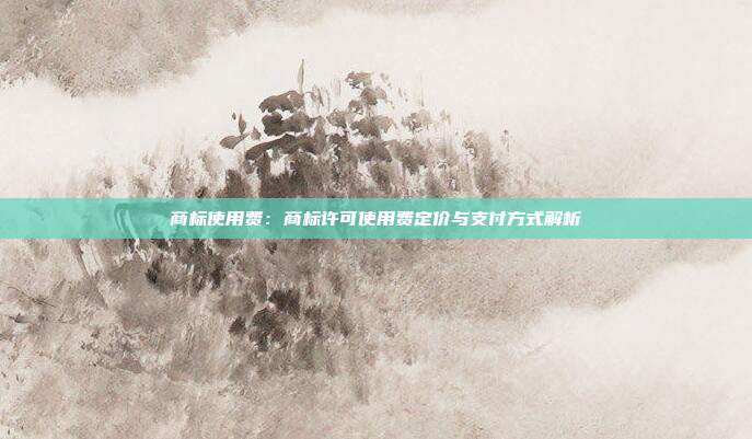 商标使用费:商标许可使用费定价与支付方式解析