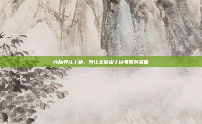 商标转让手续,转让全流程手续与材料准备
