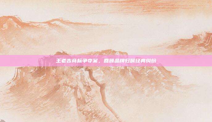 王老吉商标争夺案,回顾品牌归属经典纠纷