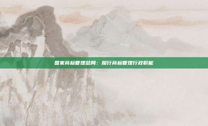 国家商标管理总局:履行商标管理行政职能