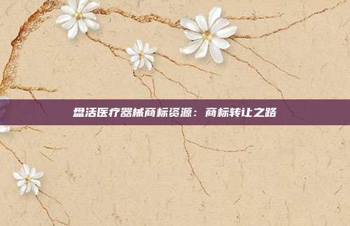 盘活医疗器械商标资源:商标转让之路