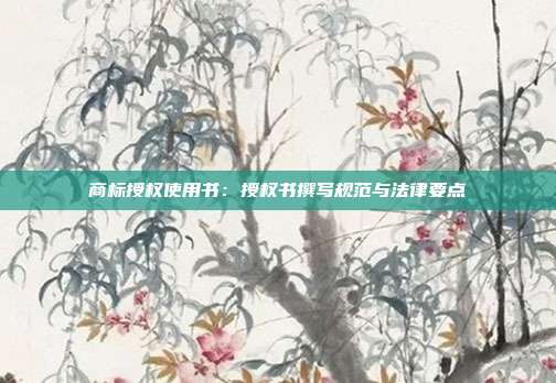 商标授权使用书:授权书撰写规范与法律要点